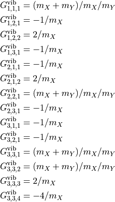 \begin{split}
G^{\rm vib}_{1,1,1} &=  (m_X+m_Y)/m_X/m_Y \\
G^{\rm vib}_{1,2,1} &=  -1/m_X            \\
G^{\rm vib}_{1,2,2} &=  2/m_X             \\
G^{\rm vib}_{1,3,1} &=  -1/m_X            \\
G^{\rm vib}_{2,1,1} &=  -1/m_X            \\
G^{\rm vib}_{2,1,2} & =  2/m_X            \\
G^{\rm vib}_{2,2,1} & =  (m_X+m_Y)/m_X/m_Y\\
G^{\rm vib}_{2,3,1} & =  -1/m_X           \\
G^{\rm vib}_{3,1,1} & =  -1/m_X           \\
G^{\rm vib}_{3,2,1} & =  -1/m_X           \\
G^{\rm vib}_{3,3,1} & =  (m_X+m_Y)/m_X/m_Y\\
G^{\rm vib}_{3,3,2} & =  (m_X+m_Y)/m_X/m_Y\\
G^{\rm vib}_{3,3,3} & =  2/m_X            \\
G^{\rm vib}_{3,3,4} & =  -4/m_X           \\
\end{split}