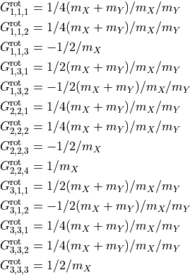 \begin{split}
G^{\rm rot}_{1,1,1} & =  1/4(m_X+m_Y)/m_X/m_Y  \\
G^{\rm rot}_{1,1,2} & =  1/4(m_X+m_Y)/m_X/m_Y  \\
G^{\rm rot}_{1,1,3} & =  -1/2/m_X               \\
G^{\rm rot}_{1,3,1} & =  1/2(m_X+m_Y)/m_X/m_Y  \\
G^{\rm rot}_{1,3,2} & =  -1/2(m_X+m_Y)/m_X/m_Y \\
G^{\rm rot}_{2,2,1} & =  1/4(m_X+m_Y)/m_X/m_Y  \\
G^{\rm rot}_{2,2,2} & =  1/4(m_X+m_Y)/m_X/m_Y  \\
G^{\rm rot}_{2,2,3} & =  -1/2/m_X               \\
G^{\rm rot}_{2,2,4} & =  1/m_X                  \\
G^{\rm rot}_{3,1,1} & =  1/2(m_X+m_Y)/m_X/m_Y  \\
G^{\rm rot}_{3,1,2} & =  -1/2(m_X+m_Y)/m_X/m_Y \\
G^{\rm rot}_{3,3,1} & =  1/4(m_X+m_Y)/m_X/m_Y  \\
G^{\rm rot}_{3,3,2} & =  1/4(m_X+m_Y)/m_X/m_Y  \\
G^{\rm rot}_{3,3,3} & =  1/2/m_X                \\
\end{split}